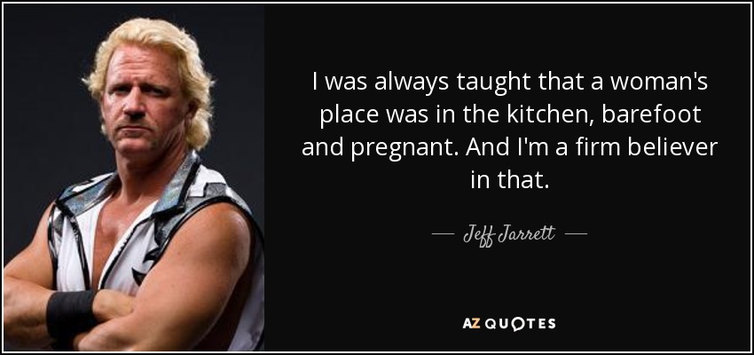 I was always taught that a woman's place was in the kitchen, barefoot and pregnant. And I'm a firm believer in that. - Jeff Jarrett