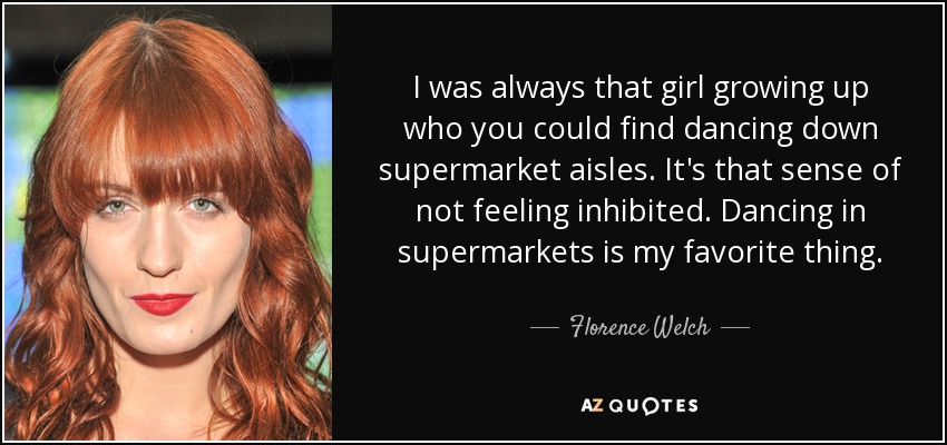 I was always that girl growing up who you could find dancing down supermarket aisles. It's that sense of not feeling inhibited. Dancing in supermarkets is my favorite thing. - Florence Welch