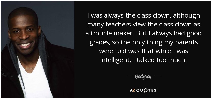 I was always the class clown, although many teachers view the class clown as a trouble maker. But I always had good grades, so the only thing my parents were told was that while I was intelligent, I talked too much. - Godfrey
