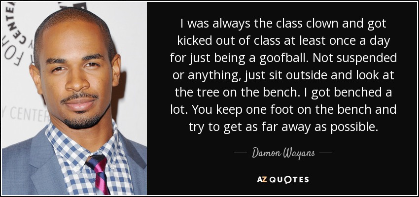 I was always the class clown and got kicked out of class at least once a day for just being a goofball. Not suspended or anything, just sit outside and look at the tree on the bench. I got benched a lot. You keep one foot on the bench and try to get as far away as possible. - Damon Wayans, Jr.