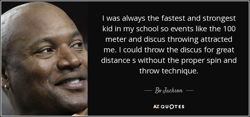 I was always the fastest and strongest kid in my school so events like the 100 meter and discus throwing attracted me. I could throw the discus for great distance s without the proper spin and throw technique. - Bo Jackson