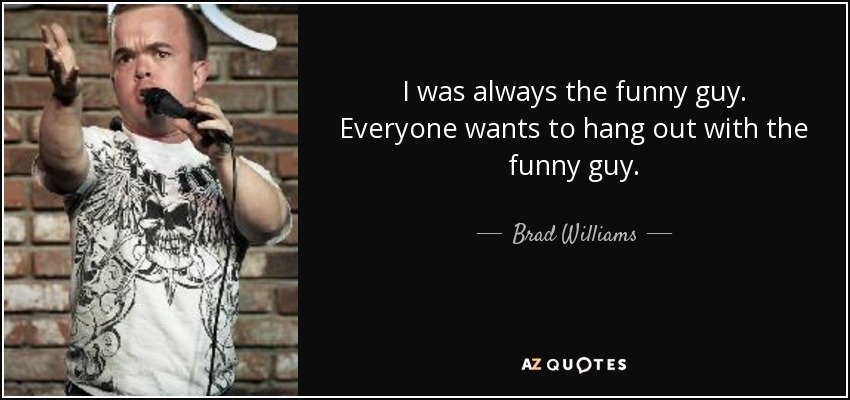 I was always the funny guy. Everyone wants to hang out with the funny guy. - Brad Williams