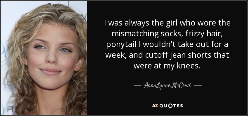 I was always the girl who wore the mismatching socks, frizzy hair, ponytail I wouldn't take out for a week, and cutoff jean shorts that were at my knees. - AnnaLynne McCord