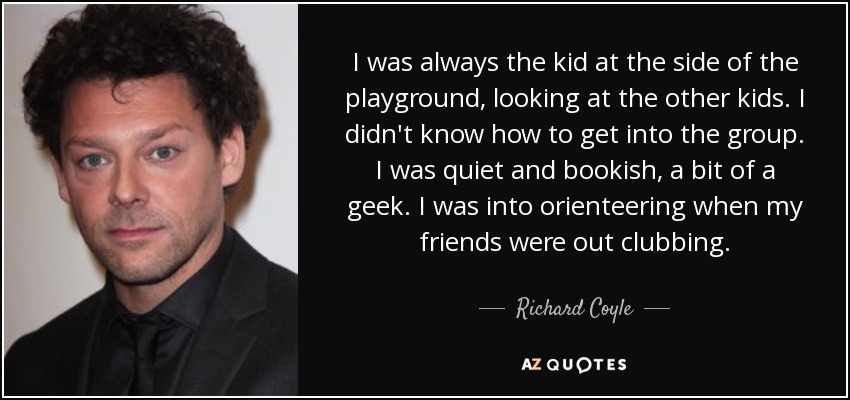 I was always the kid at the side of the playground, looking at the other kids. I didn't know how to get into the group. I was quiet and bookish, a bit of a geek. I was into orienteering when my friends were out clubbing. - Richard Coyle