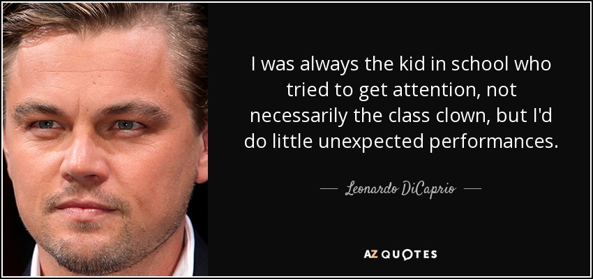 I was always the kid in school who tried to get attention, not necessarily the class clown, but I'd do little unexpected performances. - Leonardo DiCaprio
