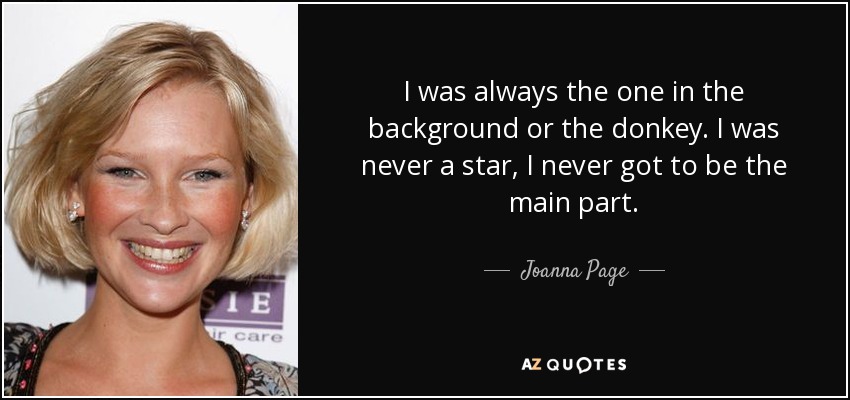 I was always the one in the background or the donkey. I was never a star, I never got to be the main part. - Joanna Page