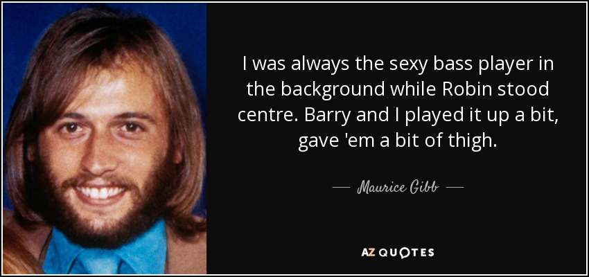 I was always the sexy bass player in the background while Robin stood centre. Barry and I played it up a bit, gave 'em a bit of thigh. - Maurice Gibb