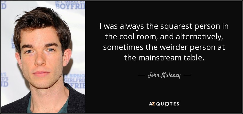 I was always the squarest person in the cool room, and alternatively, sometimes the weirder person at the mainstream table. - John Mulaney