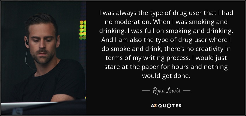 I was always the type of drug user that I had no moderation. When I was smoking and drinking, I was full on smoking and drinking. And I am also the type of drug user where I do smoke and drink, there's no creativity in terms of my writing process. I would just stare at the paper for hours and nothing would get done. - Ryan Lewis