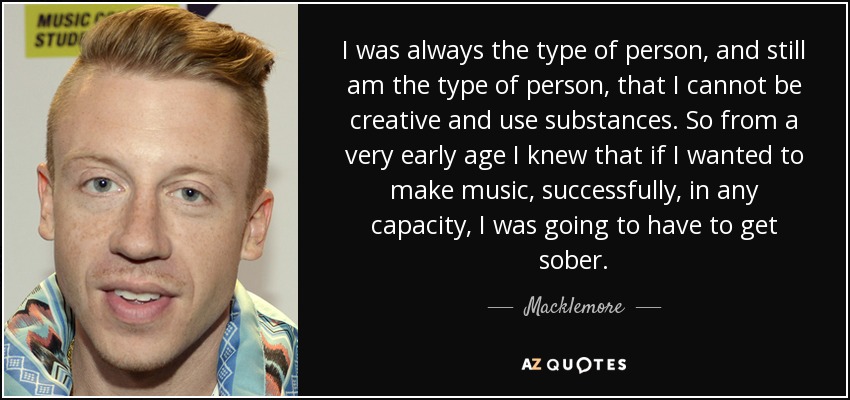 I was always the type of person, and still am the type of person, that I cannot be creative and use substances. So from a very early age I knew that if I wanted to make music, successfully, in any capacity, I was going to have to get sober. - Macklemore