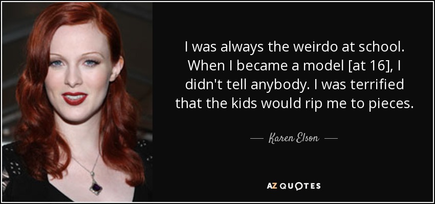 I was always the weirdo at school. When I became a model [at 16], I didn't tell anybody. I was terrified that the kids would rip me to pieces. - Karen Elson