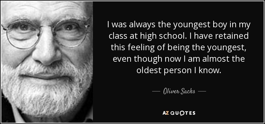 I was always the youngest boy in my class at high school. I have retained this feeling of being the youngest, even though now I am almost the oldest person I know. - Oliver Sacks