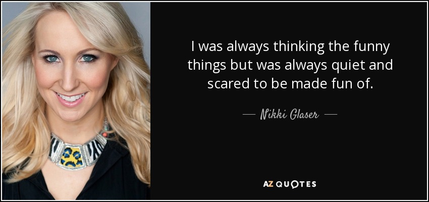 I was always thinking the funny things but was always quiet and scared to be made fun of. - Nikki Glaser