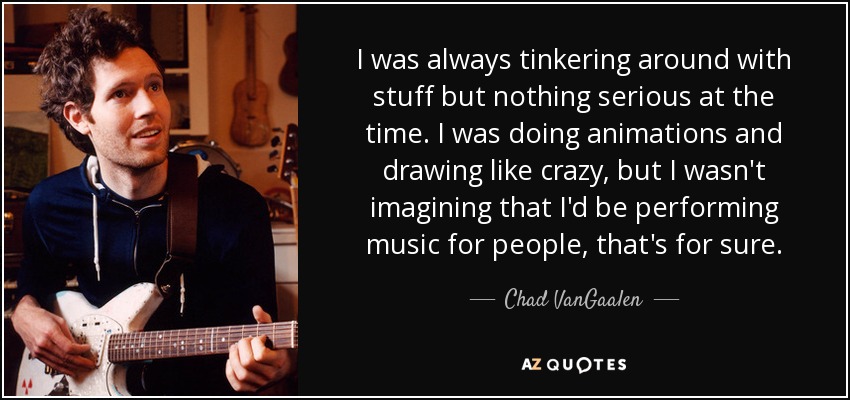 I was always tinkering around with stuff but nothing serious at the time. I was doing animations and drawing like crazy, but I wasn't imagining that I'd be performing music for people, that's for sure. - Chad VanGaalen