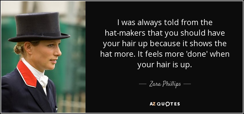 I was always told from the hat-makers that you should have your hair up because it shows the hat more. It feels more 'done' when your hair is up. - Zara Phillips