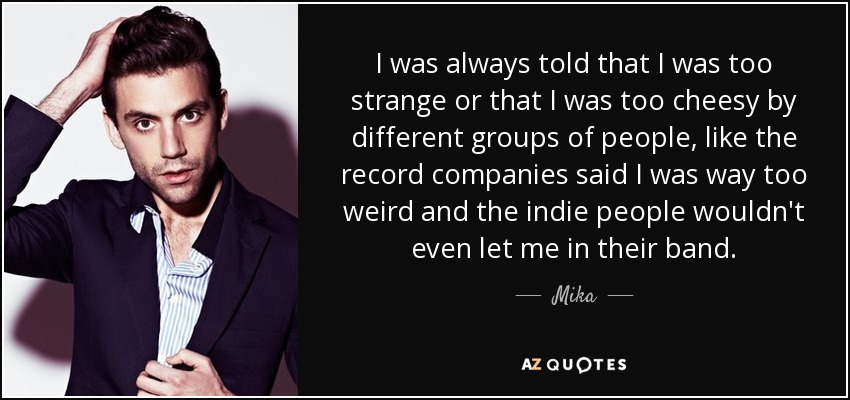 I was always told that I was too strange or that I was too cheesy by different groups of people, like the record companies said I was way too weird and the indie people wouldn't even let me in their band. - Mika