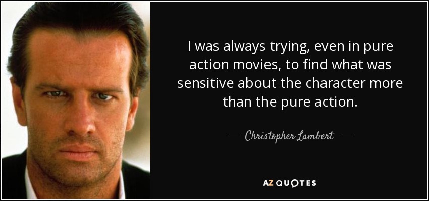 I was always trying, even in pure action movies, to find what was sensitive about the character more than the pure action. - Christopher Lambert
