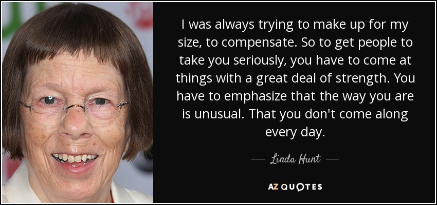 I was always trying to make up for my size, to compensate. So to get people to take you seriously, you have to come at things with a great deal of strength. You have to emphasize that the way you are is unusual. That you don't come along every day. - Linda Hunt