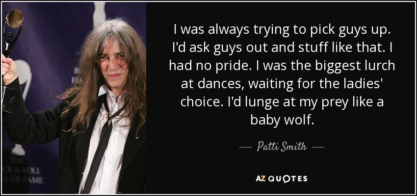 I was always trying to pick guys up. I'd ask guys out and stuff like that. I had no pride. I was the biggest lurch at dances, waiting for the ladies' choice. I'd lunge at my prey like a baby wolf. - Patti Smith