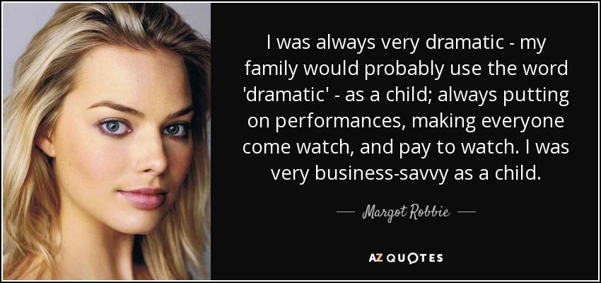 I was always very dramatic - my family would probably use the word 'dramatic' - as a child; always putting on performances, making everyone come watch, and pay to watch. I was very business-savvy as a child. - Margot Robbie