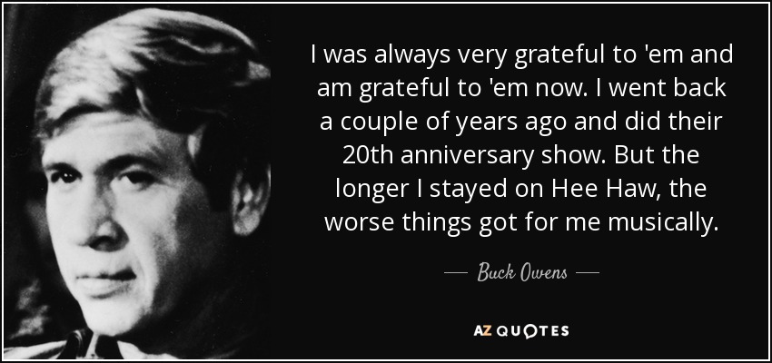 I was always very grateful to 'em and am grateful to 'em now. I went back a couple of years ago and did their 20th anniversary show. But the longer I stayed on Hee Haw, the worse things got for me musically. - Buck Owens