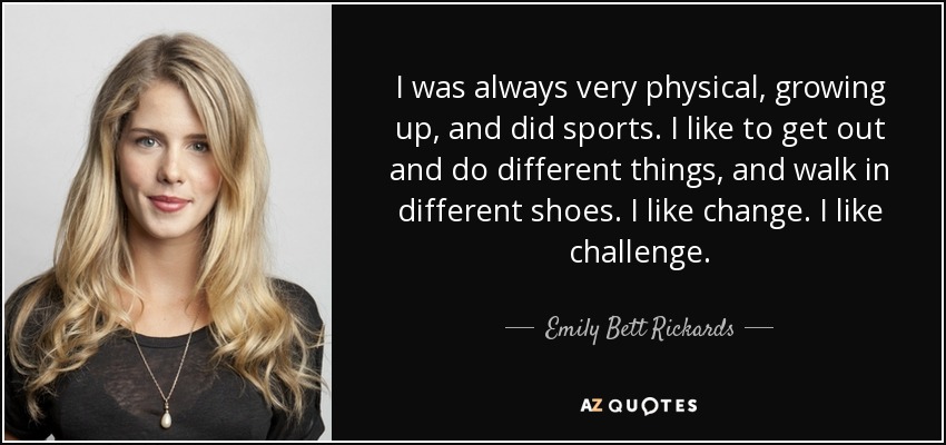 I was always very physical, growing up, and did sports. I like to get out and do different things, and walk in different shoes. I like change. I like challenge. - Emily Bett Rickards