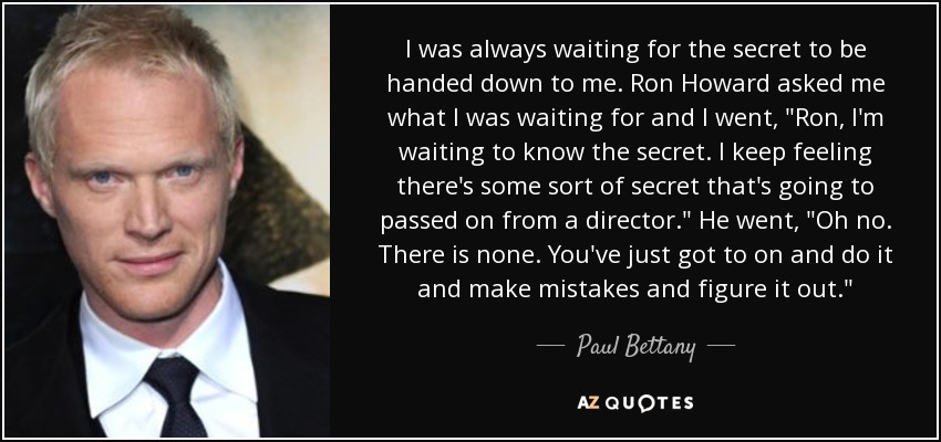 I was always waiting for the secret to be handed down to me. Ron Howard asked me what I was waiting for and I went, 