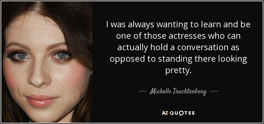 I was always wanting to learn and be one of those actresses who can actually hold a conversation as opposed to standing there looking pretty. - Michelle Trachtenberg