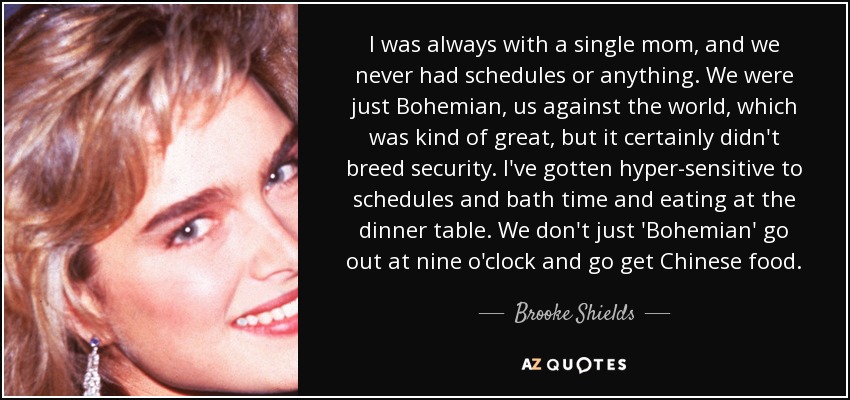 I was always with a single mom, and we never had schedules or anything. We were just Bohemian, us against the world, which was kind of great, but it certainly didn't breed security. I've gotten hyper-sensitive to schedules and bath time and eating at the dinner table. We don't just 'Bohemian' go out at nine o'clock and go get Chinese food. - Brooke Shields