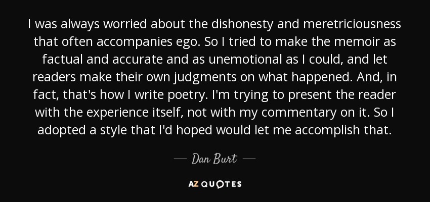 I was always worried about the dishonesty and meretriciousness that often accompanies ego. So I tried to make the memoir as factual and accurate and as unemotional as I could, and let readers make their own judgments on what happened. And, in fact, that's how I write poetry. I'm trying to present the reader with the experience itself, not with my commentary on it. So I adopted a style that I'd hoped would let me accomplish that. - Dan Burt