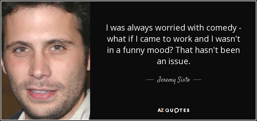 I was always worried with comedy - what if I came to work and I wasn't in a funny mood? That hasn't been an issue. - Jeremy Sisto