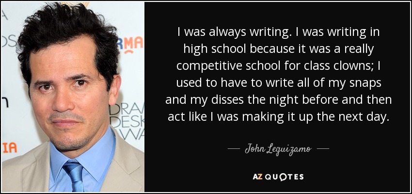 I was always writing. I was writing in high school because it was a really competitive school for class clowns; I used to have to write all of my snaps and my disses the night before and then act like I was making it up the next day. - John Leguizamo