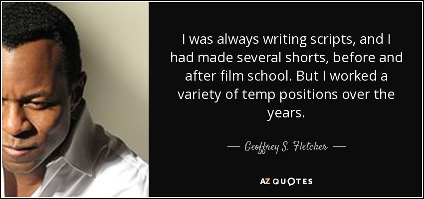 I was always writing scripts, and I had made several shorts, before and after film school. But I worked a variety of temp positions over the years. - Geoffrey S. Fletcher