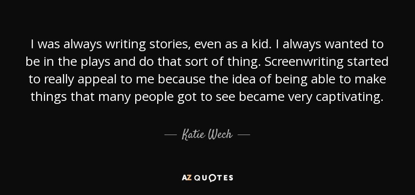 I was always writing stories, even as a kid. I always wanted to be in the plays and do that sort of thing. Screenwriting started to really appeal to me because the idea of being able to make things that many people got to see became very captivating. - Katie Wech
