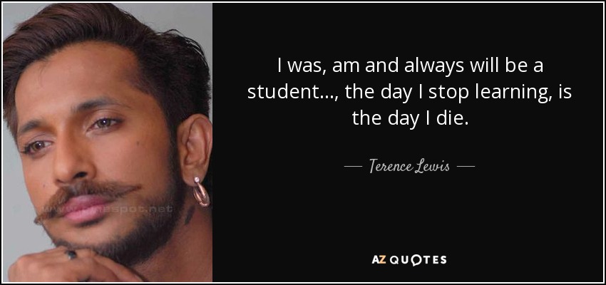 I was, am and always will be a student…, the day I stop learning, is the day I die. - Terence Lewis