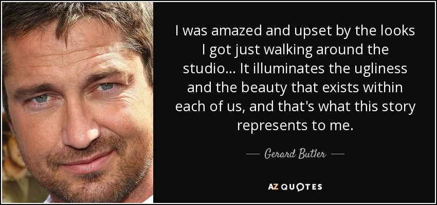 I was amazed and upset by the looks I got just walking around the studio... It illuminates the ugliness and the beauty that exists within each of us, and that's what this story represents to me. - Gerard Butler