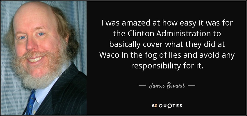 I was amazed at how easy it was for the Clinton Administration to basically cover what they did at Waco in the fog of lies and avoid any responsibility for it. - James Bovard