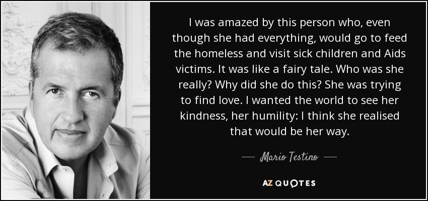 I was amazed by this person who, even though she had everything, would go to feed the homeless and visit sick children and Aids victims. It was like a fairy tale. Who was she really? Why did she do this? She was trying to find love. I wanted the world to see her kindness, her humility: I think she realised that would be her way. - Mario Testino