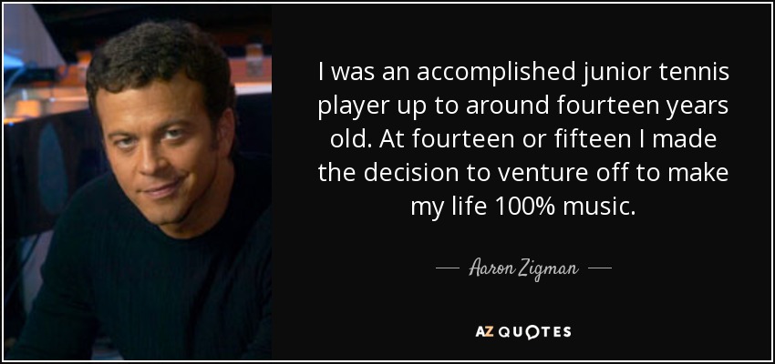 I was an accomplished junior tennis player up to around fourteen years old. At fourteen or fifteen I made the decision to venture off to make my life 100% music. - Aaron Zigman