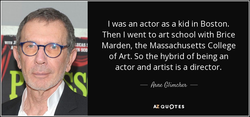 I was an actor as a kid in Boston. Then I went to art school with Brice Marden, the Massachusetts College of Art. So the hybrid of being an actor and artist is a director. - Arne Glimcher