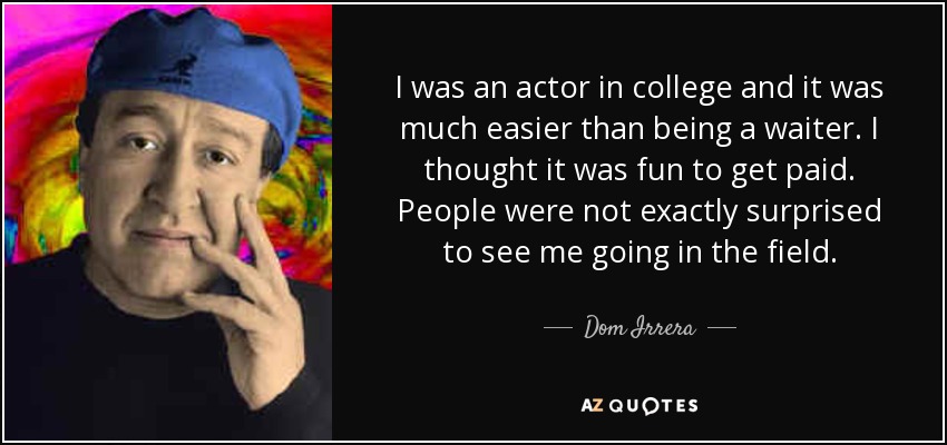 I was an actor in college and it was much easier than being a waiter. I thought it was fun to get paid. People were not exactly surprised to see me going in the field. - Dom Irrera
