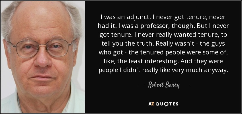 I was an adjunct. I never got tenure, never had it. I was a professor, though. But I never got tenure. I never really wanted tenure, to tell you the truth. Really wasn't - the guys who got - the tenured people were some of, like, the least interesting. And they were people I didn't really like very much anyway. - Robert Barry