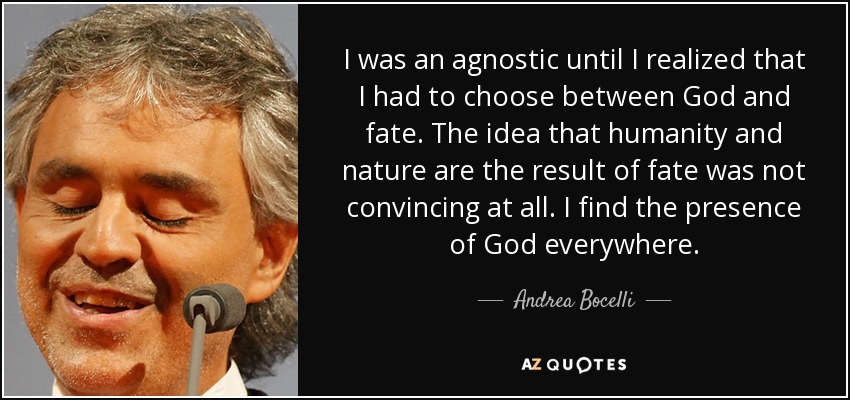 I was an agnostic until I realized that I had to choose between God and fate. The idea that humanity and nature are the result of fate was not convincing at all. I find the presence of God everywhere. - Andrea Bocelli