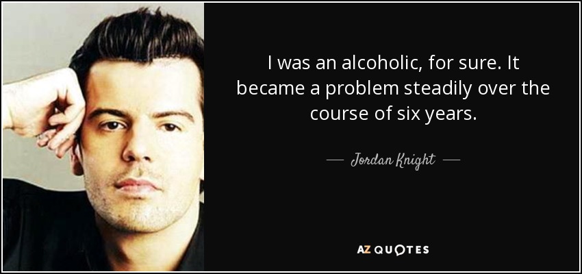 I was an alcoholic, for sure. It became a problem steadily over the course of six years. - Jordan Knight