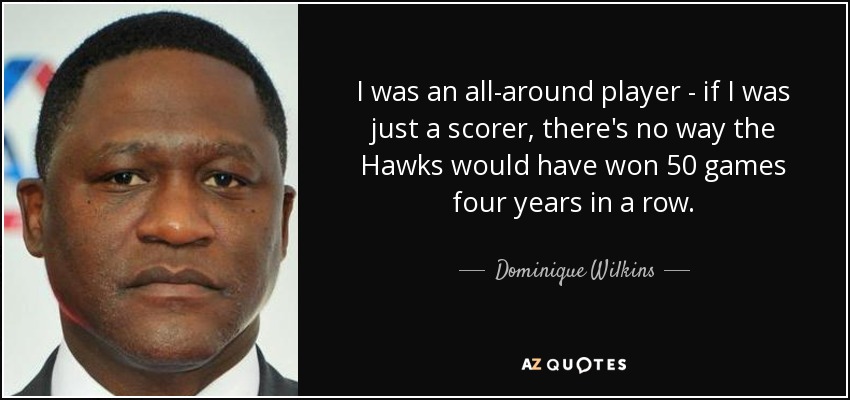 I was an all-around player - if I was just a scorer, there's no way the Hawks would have won 50 games four years in a row. - Dominique Wilkins