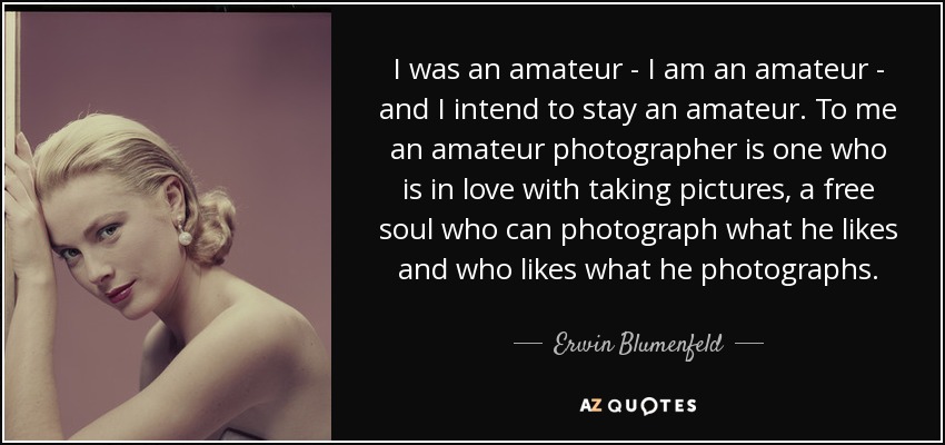 I was an amateur - I am an amateur - and I intend to stay an amateur. To me an amateur photographer is one who is in love with taking pictures, a free soul who can photograph what he likes and who likes what he photographs. - Erwin Blumenfeld