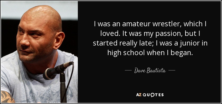 I was an amateur wrestler, which I loved. It was my passion, but I started really late; I was a junior in high school when I began. - Dave Bautista