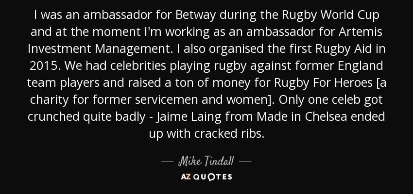 I was an ambassador for Betway during the Rugby World Cup and at the moment I'm working as an ambassador for Artemis Investment Management. I also organised the first Rugby Aid in 2015. We had celebrities playing rugby against former England team players and raised a ton of money for Rugby For Heroes [a charity for former servicemen and women]. Only one celeb got crunched quite badly - Jaime Laing from Made in Chelsea ended up with cracked ribs. - Mike Tindall
