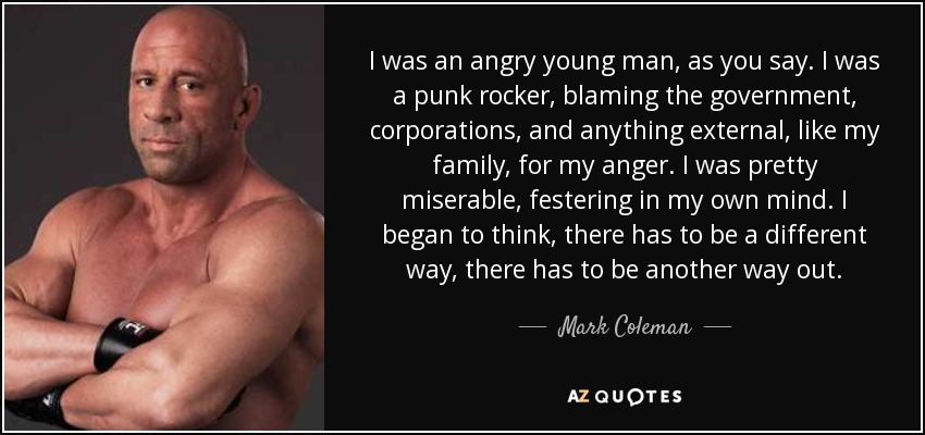 I was an angry young man, as you say. I was a punk rocker, blaming the government, corporations, and anything external, like my family, for my anger. I was pretty miserable, festering in my own mind. I began to think, there has to be a different way, there has to be another way out. - Mark Coleman