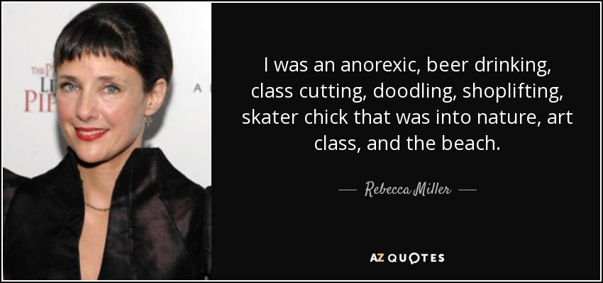 I was an anorexic, beer drinking, class cutting, doodling, shoplifting, skater chick that was into nature, art class, and the beach. - Rebecca Miller